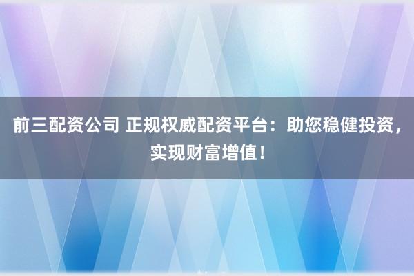 前三配资公司 正规权威配资平台:助您稳健投资,实现财富增值!