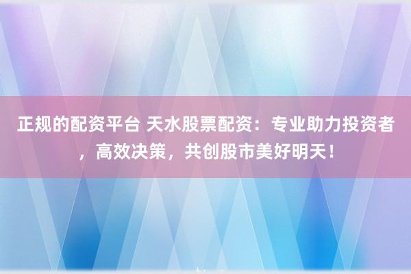 正规的配资平台 天水股票配资：专业助力投资者，高效决策，共创股市美好明天！