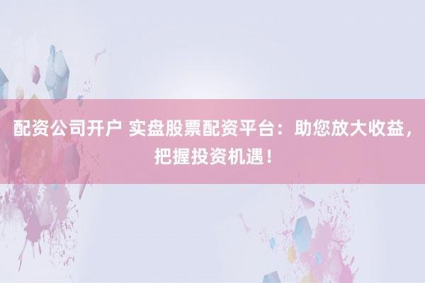 配资公司开户 实盘股票配资平台：助您放大收益，把握投资机遇！