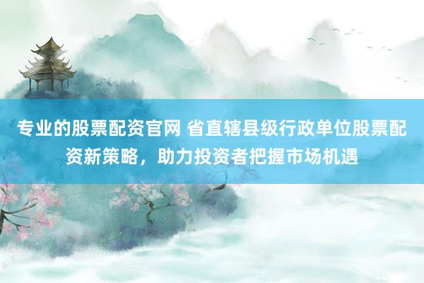 专业的股票配资官网 省直辖县级行政单位股票配资新策略,助力投资者把握市场机遇