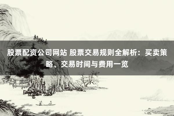 股票配资公司网站 股票交易规则全解析：买卖策略、交易时间与费用一览