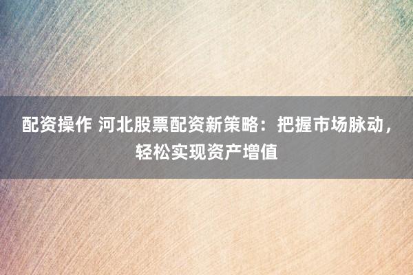 配资操作 河北股票配资新策略：把握市场脉动，轻松实现资产增值