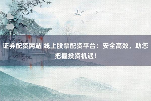证券配资网站 线上股票配资平台：安全高效，助您把握投资机遇！