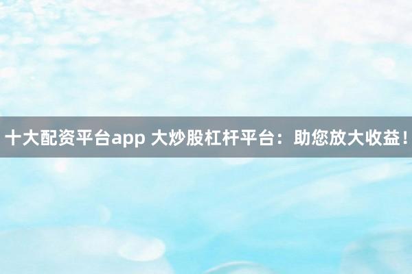 十大配资平台app 大炒股杠杆平台：助您放大收益！