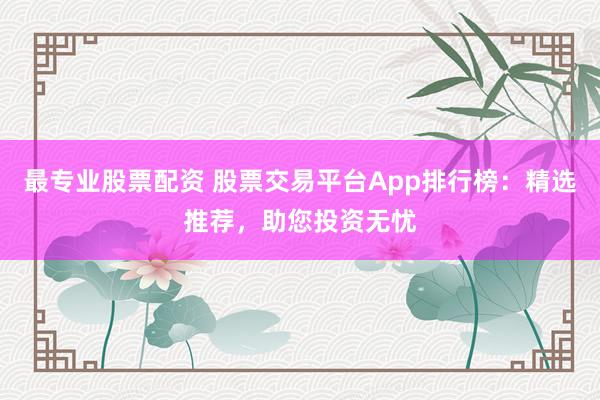 最专业股票配资 股票交易平台App排行榜：精选推荐，助您投资无忧