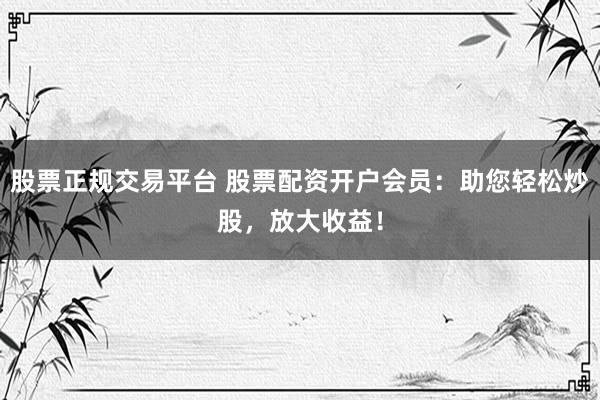股票正规交易平台 股票配资开户会员：助您轻松炒股，放大收益！