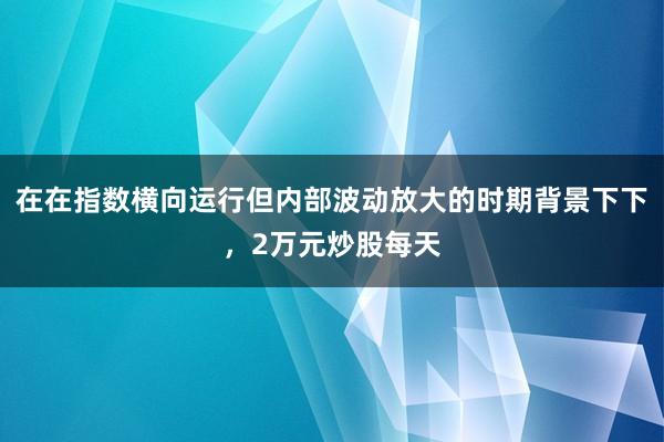 在在指数横向运行但内部波动放大的时期背景下下，2万元炒股每天