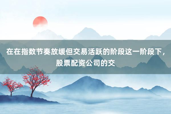 在在指数节奏放缓但交易活跃的阶段这一阶段下,股票配资公司的交