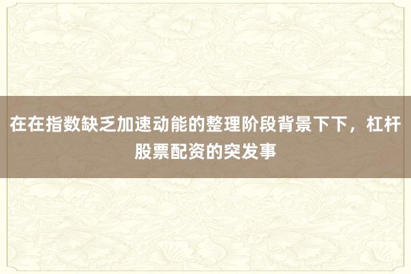在在指数缺乏加速动能的整理阶段背景下下，杠杆股票配资的突发事