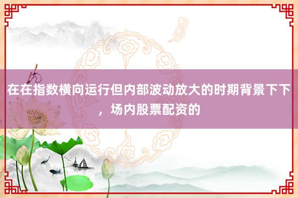 在在指数横向运行但内部波动放大的时期背景下下,场内股票配资的