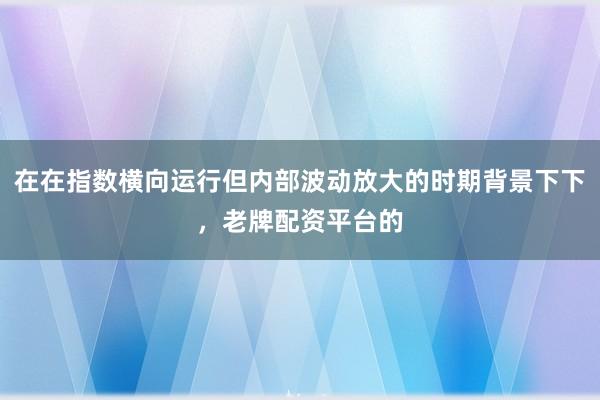 在在指数横向运行但内部波动放大的时期背景下下，老牌配资平台的