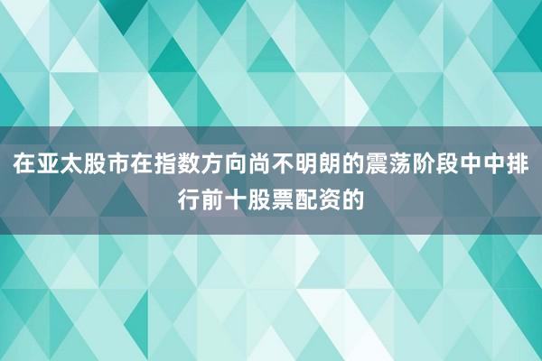 在亚太股市在指数方向尚不明朗的震荡阶段中中排行前十股票配资的