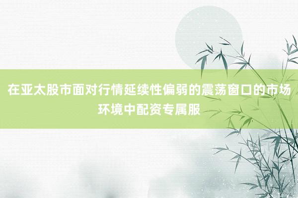 在亚太股市面对行情延续性偏弱的震荡窗口的市场环境中配资专属服