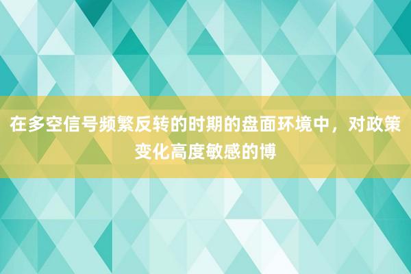 在多空信号频繁反转的时期的盘面环境中，对政策变化高度敏感的博
