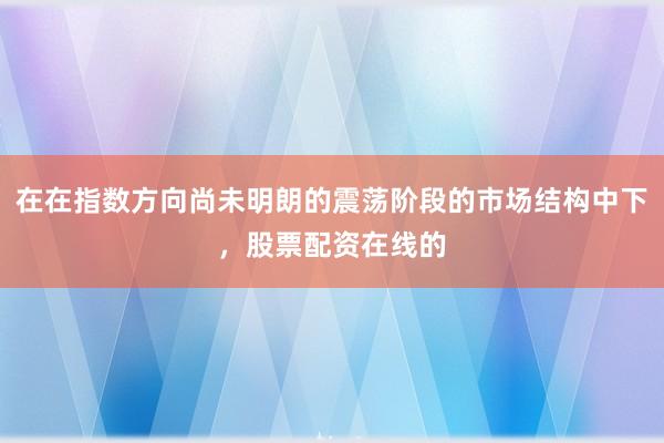 在在指数方向尚未明朗的震荡阶段的市场结构中下,股票配资在线的