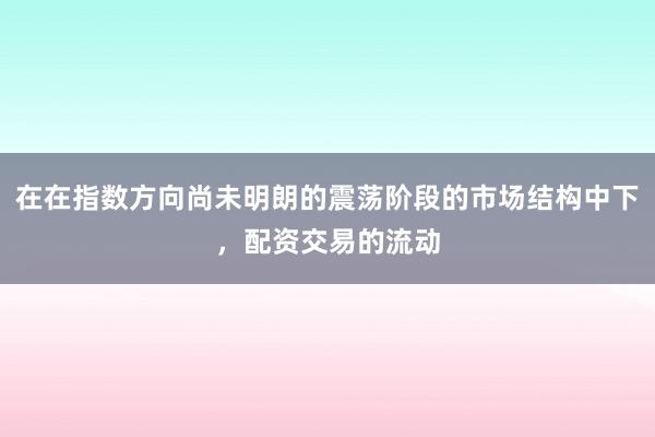 在在指数方向尚未明朗的震荡阶段的市场结构中下,配资交易的流动