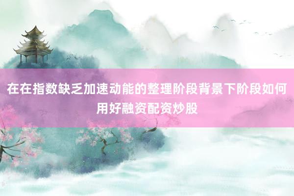 在在指数缺乏加速动能的整理阶段背景下阶段如何用好融资配资炒股