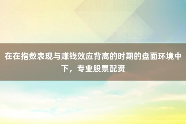在在指数表现与赚钱效应背离的时期的盘面环境中下，专业股票配资