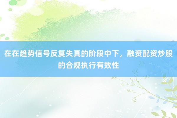 在在趋势信号反复失真的阶段中下，融资配资炒股的合规执行有效性
