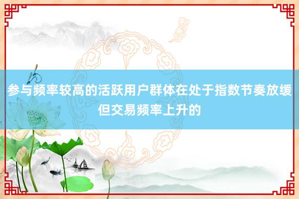 参与频率较高的活跃用户群体在处于指数节奏放缓但交易频率上升的