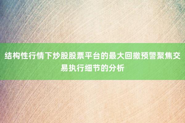 结构性行情下炒股股票平台的最大回撤预警聚焦交易执行细节的分析