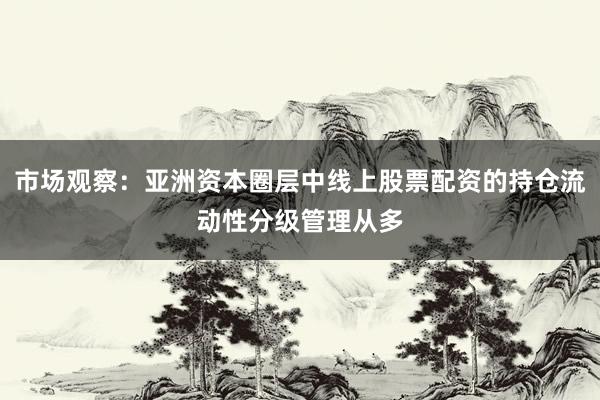 市场观察：亚洲资本圈层中线上股票配资的持仓流动性分级管理从多