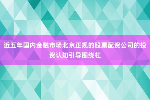 近五年国内金融市场北京正规的股票配资公司的投资认知引导围绕杠