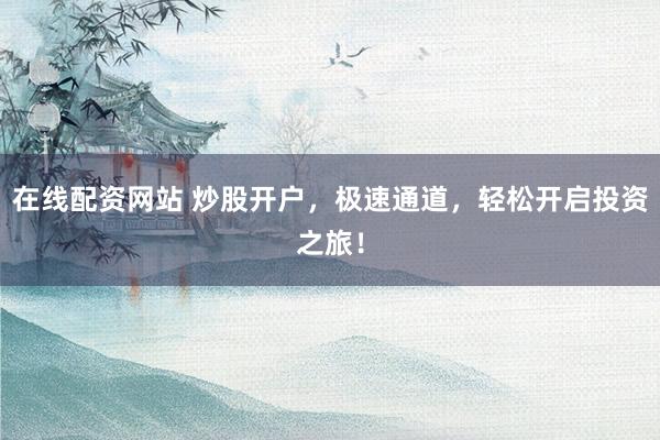 在线配资网站 炒股开户，极速通道，轻松开启投资之旅！