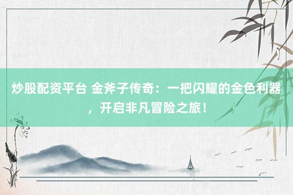 炒股配资平台 金斧子传奇：一把闪耀的金色利器，开启非凡冒险之旅！