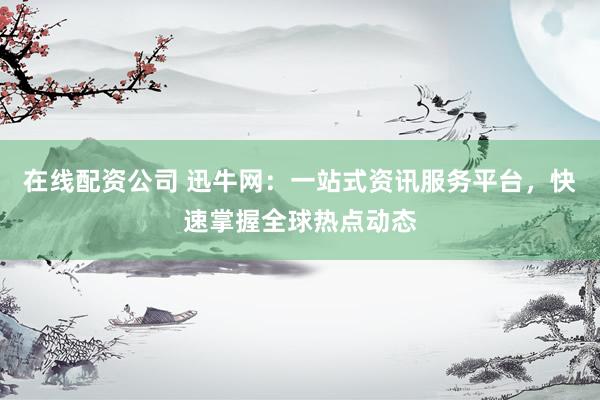在线配资公司 迅牛网：一站式资讯服务平台，快速掌握全球热点动态