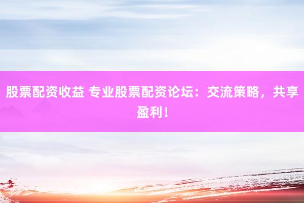 股票配资收益 专业股票配资论坛：交流策略，共享盈利！