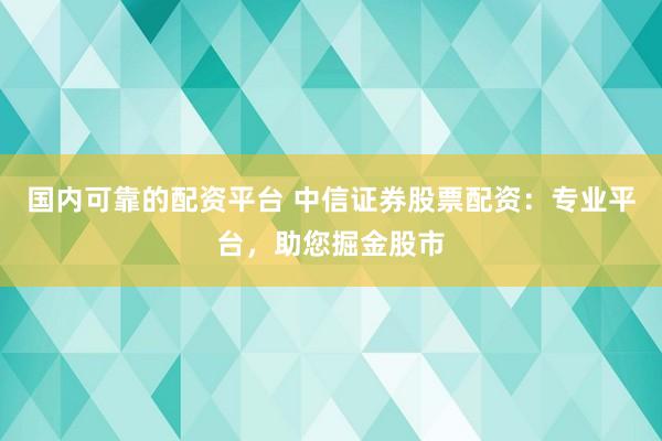 国内可靠的配资平台 中信证券股票配资：专业平台，助您掘金股市