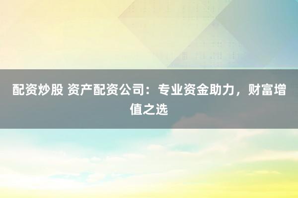 配资炒股 资产配资公司：专业资金助力，财富增值之选