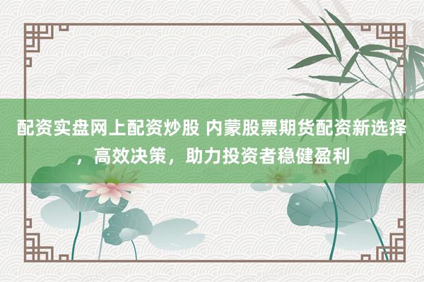 配资实盘网上配资炒股 内蒙股票期货配资新选择，高效决策，助力投资者稳健盈利