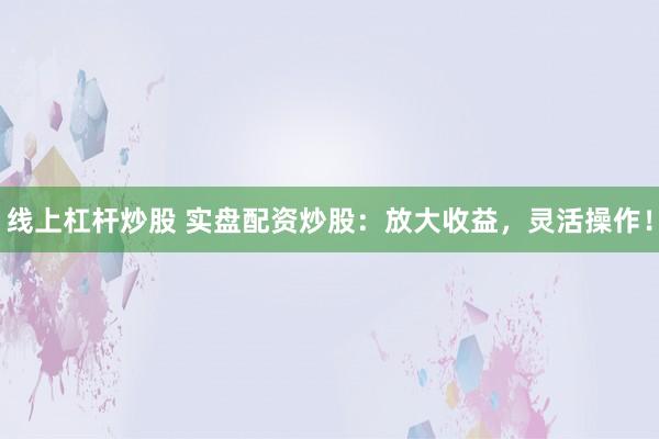 线上杠杆炒股 实盘配资炒股：放大收益，灵活操作！