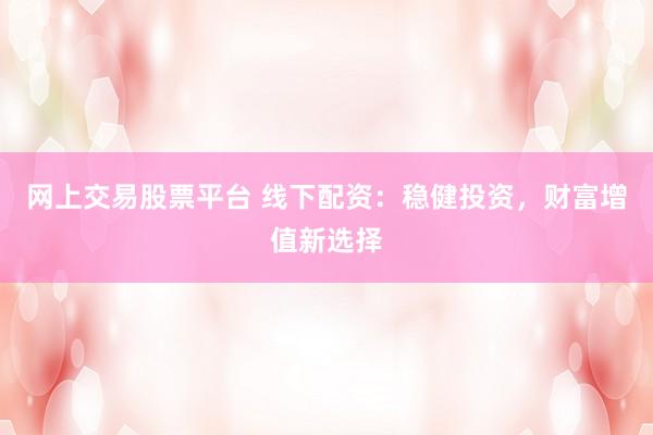 网上交易股票平台 线下配资：稳健投资，财富增值新选择