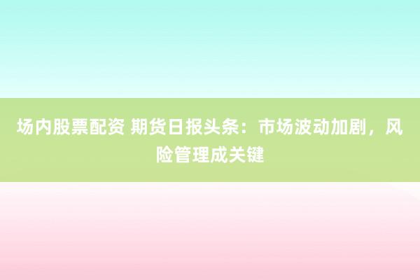 场内股票配资 期货日报头条：市场波动加剧，风险管理成关键