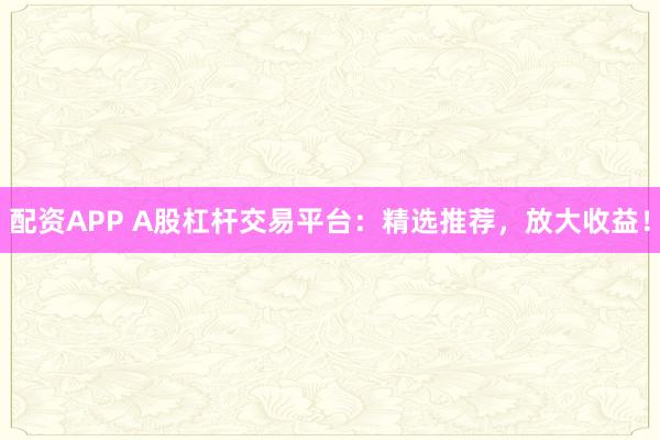 配资APP A股杠杆交易平台：精选推荐，放大收益！